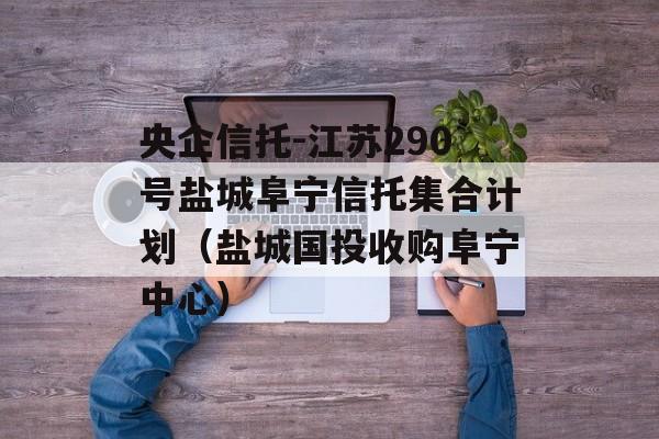 央企信托-江苏290号盐城阜宁信托集合计划（盐城国投收购阜宁中心）