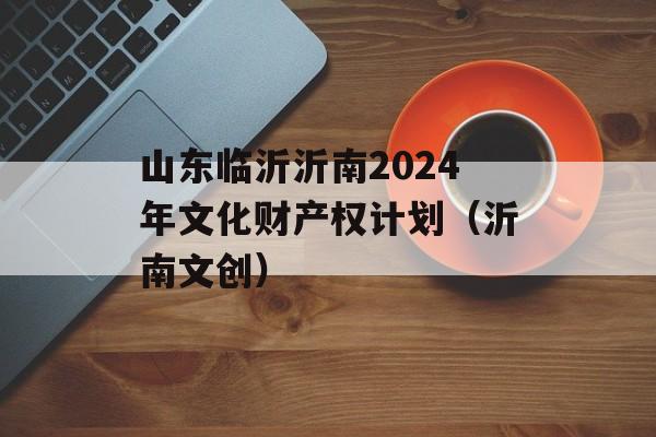 山东临沂沂南2024年文化财产权计划（沂南文创）