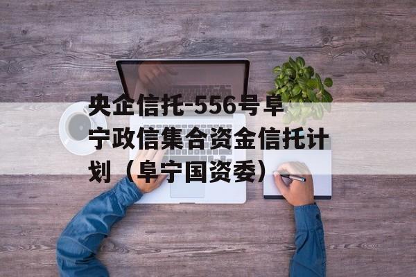 央企信托-556号阜宁政信集合资金信托计划（阜宁国资委）