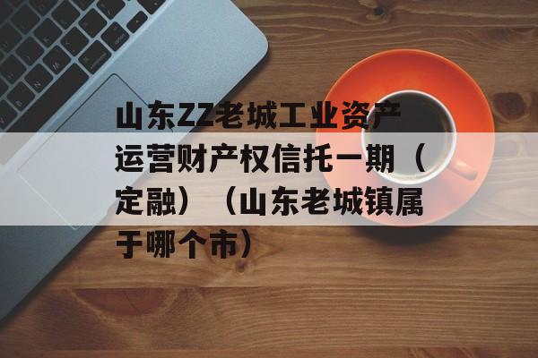 山东ZZ老城工业资产运营财产权信托一期（定融）（山东老城镇属于哪个市）