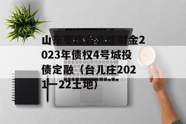 山东枣庄台儿庄财金2023年债权4号城投债定融（台儿庄2021一22土地）