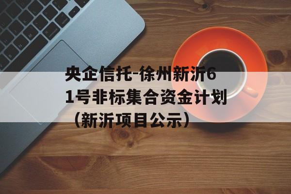 央企信托-徐州新沂61号非标集合资金计划（新沂项目公示）