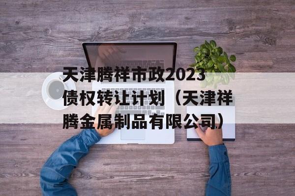 天津腾祥市政2023债权转让计划（天津祥腾金属制品有限公司）