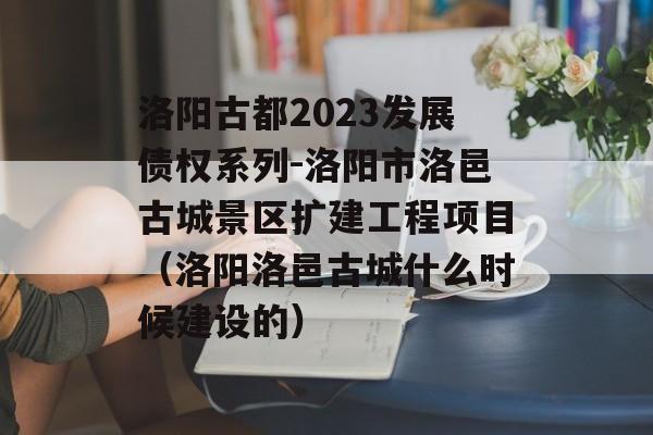 洛阳古都2023发展债权系列-洛阳市洛邑古城景区扩建工程项目（洛阳洛邑古城什么时候建设的）