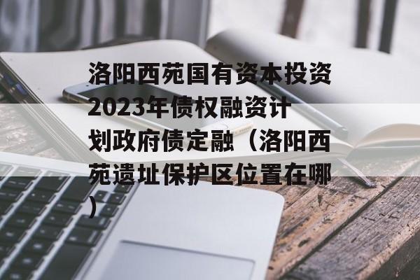 洛阳西苑国有资本投资2023年债权融资计划政府债定融（洛阳西苑遗址保护区位置在哪）