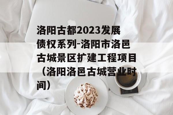 洛阳古都2023发展债权系列-洛阳市洛邑古城景区扩建工程项目（洛阳洛邑古城营业时间）