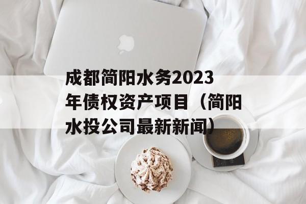 成都简阳水务2023年债权资产项目（简阳水投公司最新新闻）