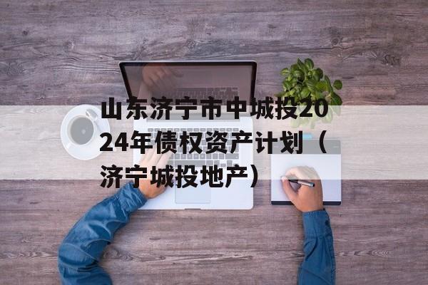 山东济宁市中城投2024年债权资产计划（济宁城投地产）