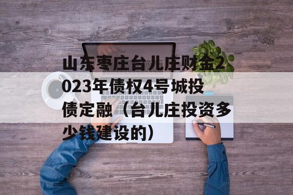 山东枣庄台儿庄财金2023年债权4号城投债定融（台儿庄投资多少钱建设的）