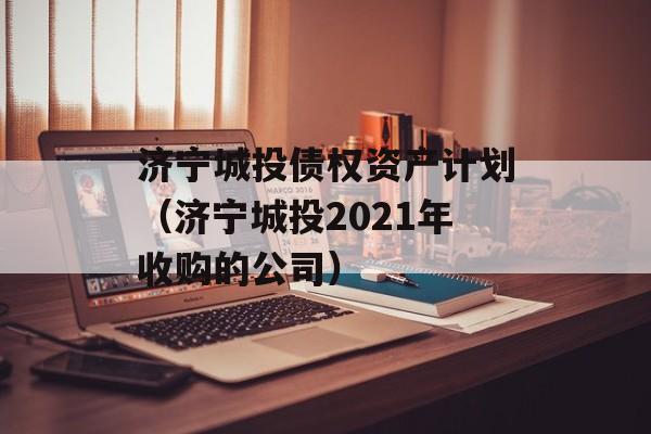 济宁城投债权资产计划（济宁城投2021年收购的公司）