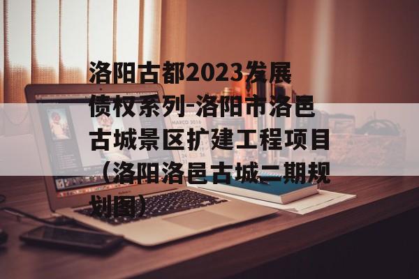 洛阳古都2023发展债权系列-洛阳市洛邑古城景区扩建工程项目（洛阳洛邑古城二期规划图）