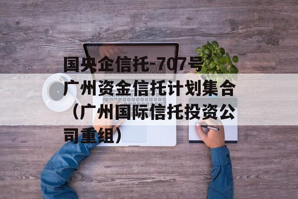 国央企信托-707号广州资金信托计划集合（广州国际信托投资公司重组）