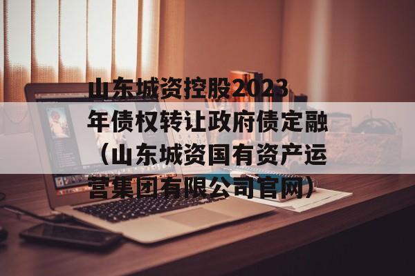 山东城资控股2023年债权转让政府债定融（山东城资国有资产运营集团有限公司官网）