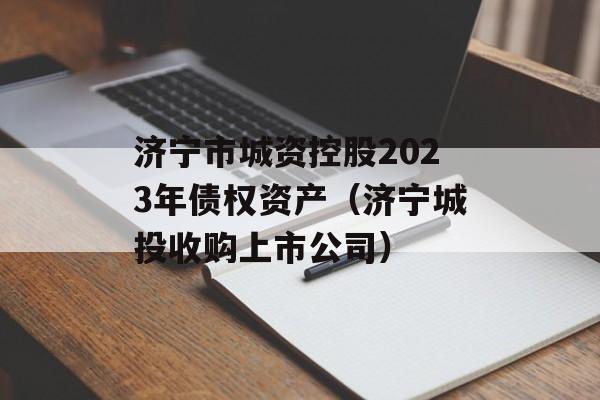 济宁市城资控股2023年债权资产（济宁城投收购上市公司）