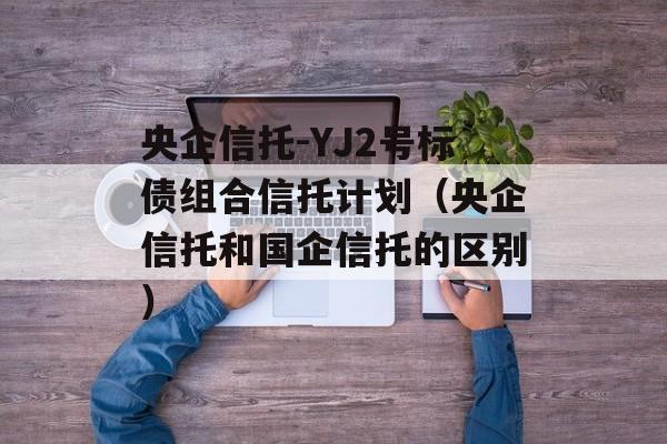 央企信托-YJ2号标债组合信托计划（央企信托和国企信托的区别）