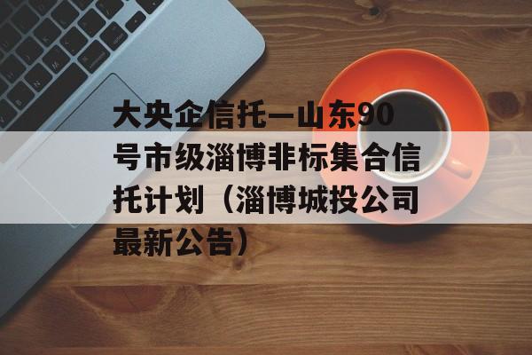 大央企信托—山东90号市级淄博非标集合信托计划（淄博城投公司最新公告）