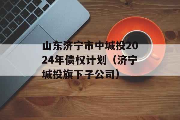 山东济宁市中城投2024年债权计划（济宁城投旗下子公司）