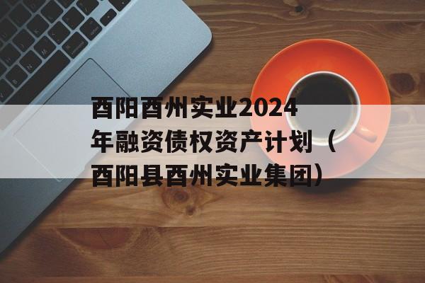 酉阳酉州实业2024年融资债权资产计划（酉阳县酉州实业集团）