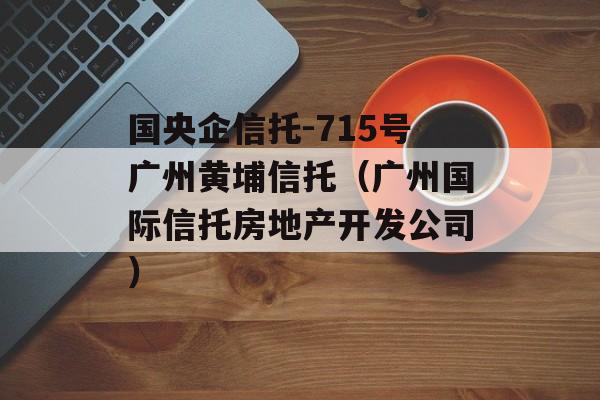 国央企信托-715号广州黄埔信托（广州国际信托房地产开发公司）