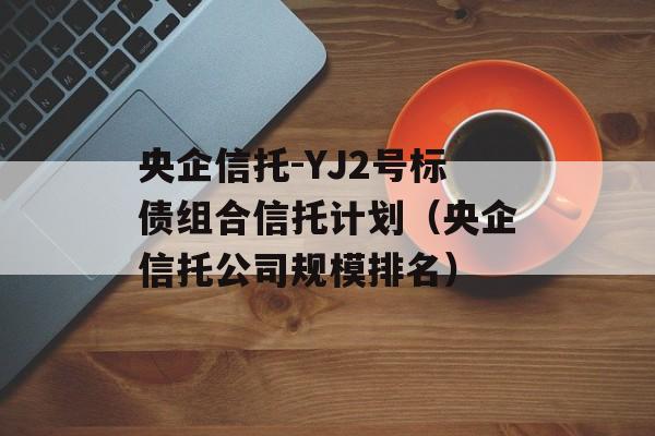 央企信托-YJ2号标债组合信托计划（央企信托公司规模排名）