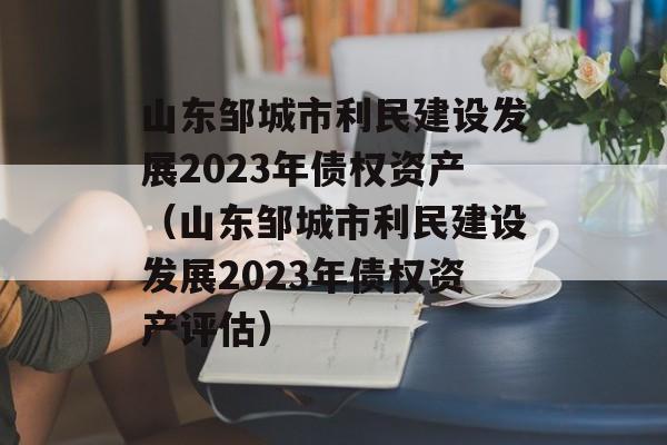 山东邹城市利民建设发展2023年债权资产（山东邹城市利民建设发展2023年债权资产评估）