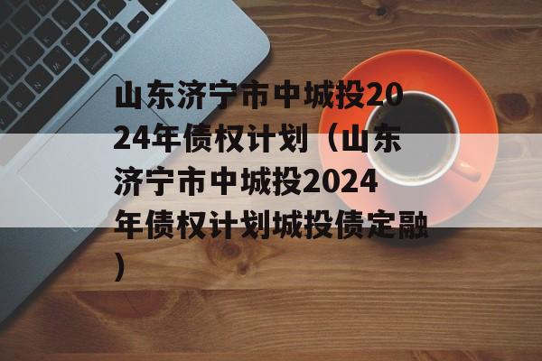 山东济宁市中城投2024年债权计划（山东济宁市中城投2024年债权计划城投债定融）