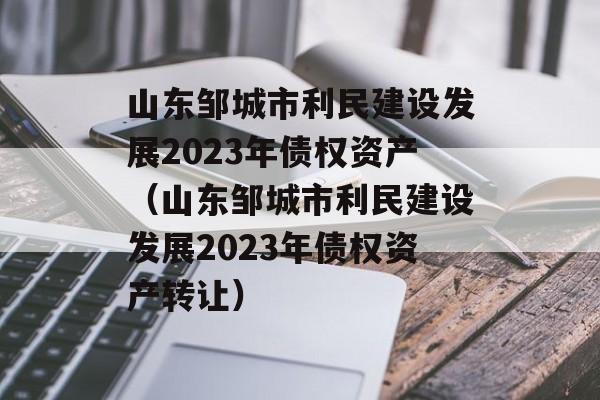 山东邹城市利民建设发展2023年债权资产（山东邹城市利民建设发展2023年债权资产转让）