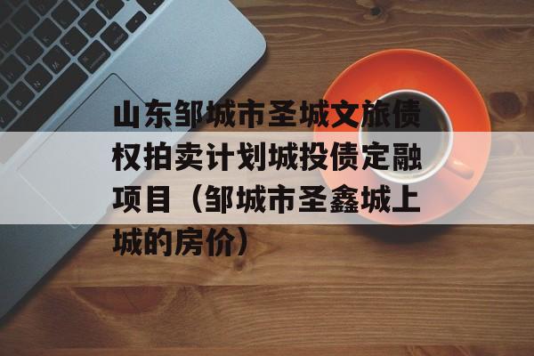 山东邹城市圣城文旅债权拍卖计划城投债定融项目（邹城市圣鑫城上城的房价）