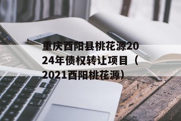 重庆酉阳县桃花源2024年债权转让项目（2021酉阳桃花源）