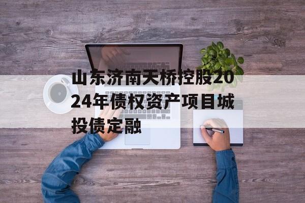 山东济南天桥控股2024年债权资产项目城投债定融