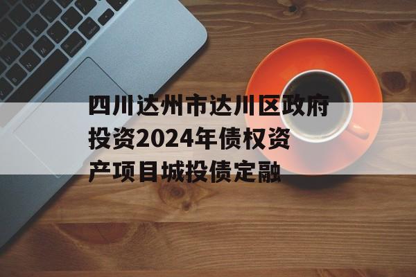 四川达州市达川区政府投资2024年债权资产项目城投债定融